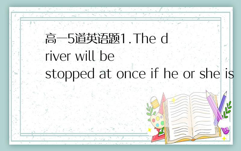 高一5道英语题1.The driver will be stopped at once if he or she is