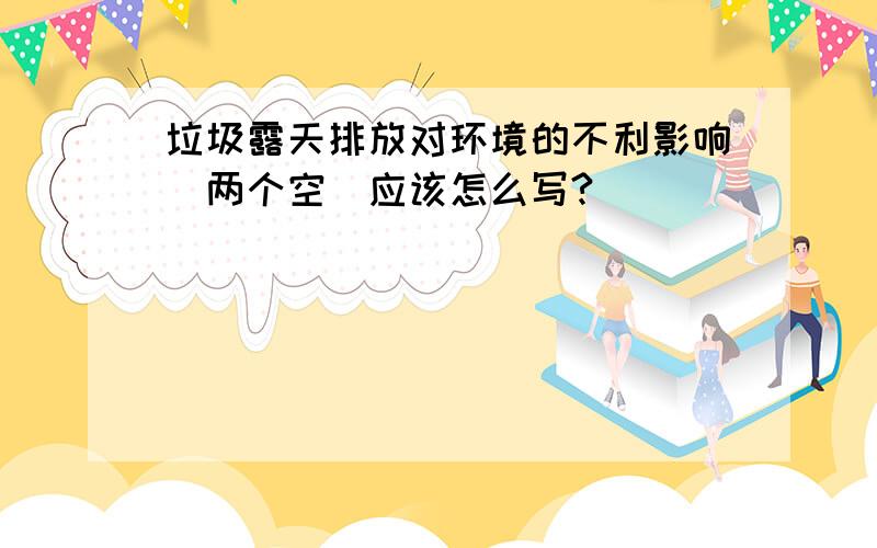 垃圾露天排放对环境的不利影响（两个空）应该怎么写?