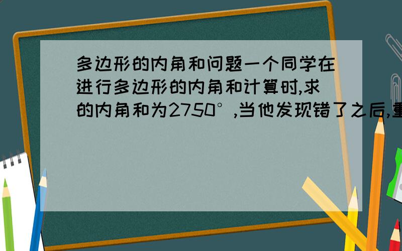 多边形的内角和问题一个同学在进行多边形的内角和计算时,求的内角和为2750°,当他发现错了之后,重新检查,发现少加了一个