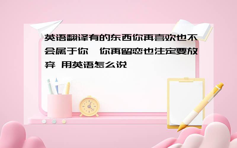 英语翻译有的东西你再喜欢也不会属于你,你再留恋也注定要放弃 用英语怎么说