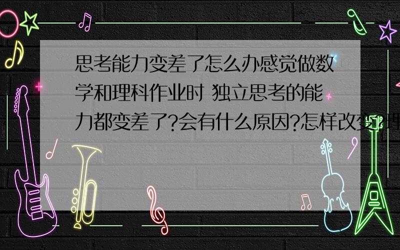 思考能力变差了怎么办感觉做数学和理科作业时 独立思考的能力都变差了?会有什么原因?怎样改变?理科生求教.