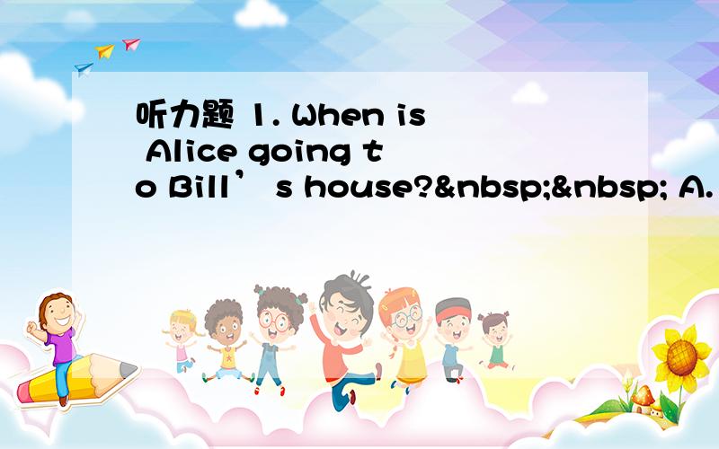 听力题 1. When is Alice going to Bill’ s house?   A.