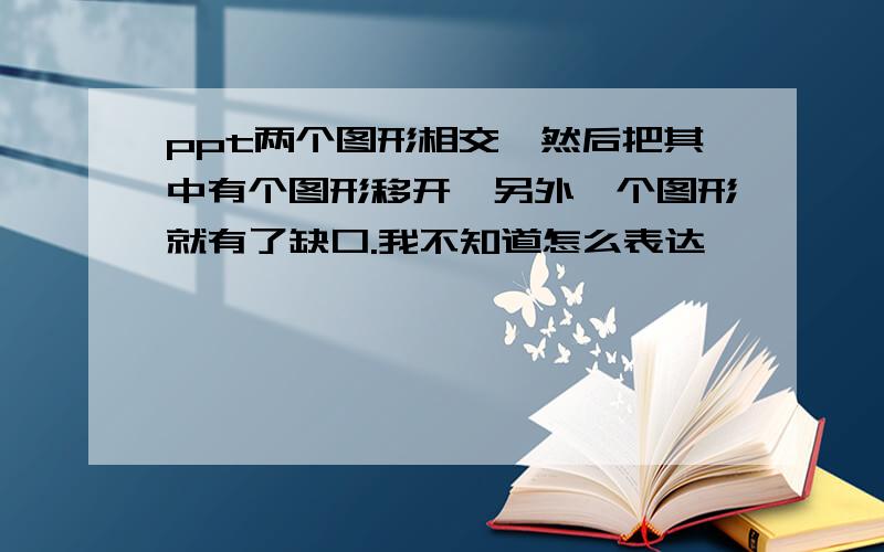 ppt两个图形相交,然后把其中有个图形移开,另外一个图形就有了缺口.我不知道怎么表达,