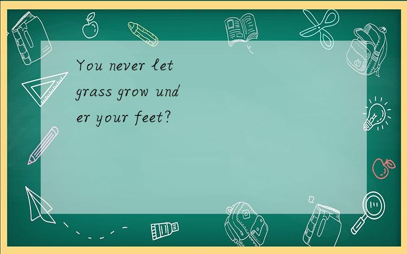 You never let grass grow under your feet?