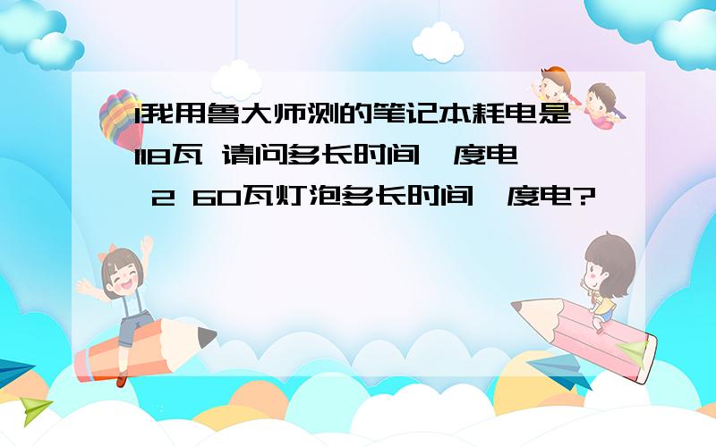 1我用鲁大师测的笔记本耗电是118瓦 请问多长时间一度电 2 60瓦灯泡多长时间一度电?