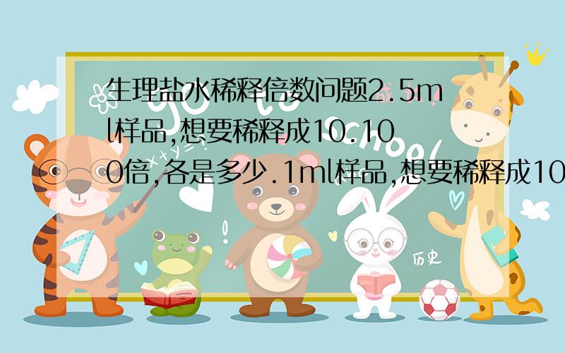 生理盐水稀释倍数问题2.5ml样品,想要稀释成10.100倍,各是多少.1ml样品,想要稀释成10.100倍,各是多少.