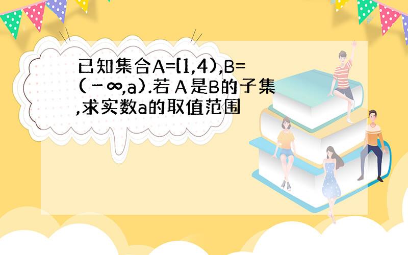 已知集合A=[1,4),B=(－∞,a).若Α是B的子集,求实数a的取值范围