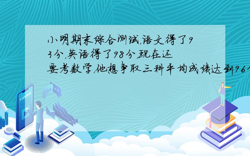 小明期末综合测试，语文得了93分，英语得了98分，现在还要考数学，他想争取三科平均成绩达到96分，那么他的数学至少要考到