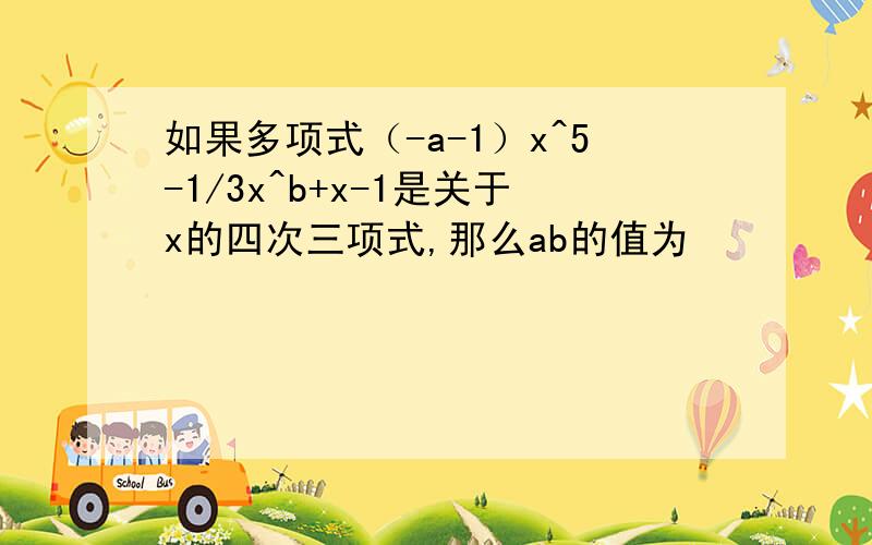 如果多项式（-a-1）x^5-1/3x^b+x-1是关于x的四次三项式,那么ab的值为