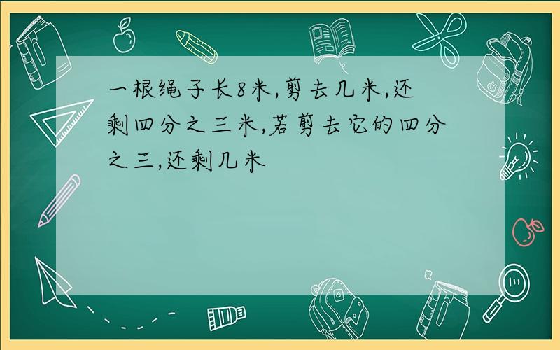 一根绳子长8米,剪去几米,还剩四分之三米,若剪去它的四分之三,还剩几米