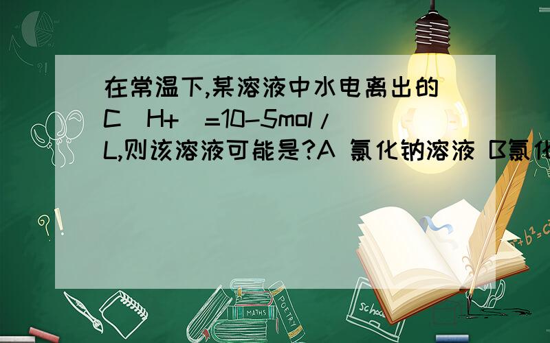 在常温下,某溶液中水电离出的C(H+)=10-5mol/L,则该溶液可能是?A 氯化钠溶液 B氯化铵 溶液C醋酸D醋酸钠