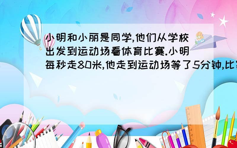 小明和小丽是同学,他们从学校出发到运动场看体育比赛.小明每秒走80米,他走到运动场等了5分钟,比赛才开始；小丽每分钟走6