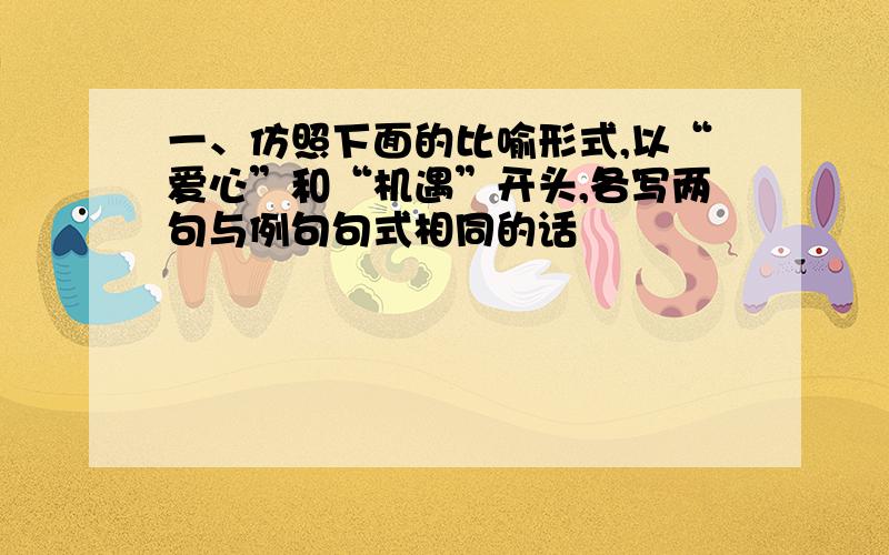 一、仿照下面的比喻形式,以“爱心”和“机遇”开头,各写两句与例句句式相同的话