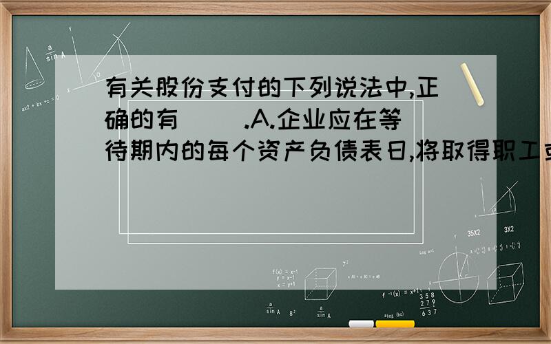 有关股份支付的下列说法中,正确的有（ ）.A.企业应在等待期内的每个资产负债表日,将取得职工或其他方