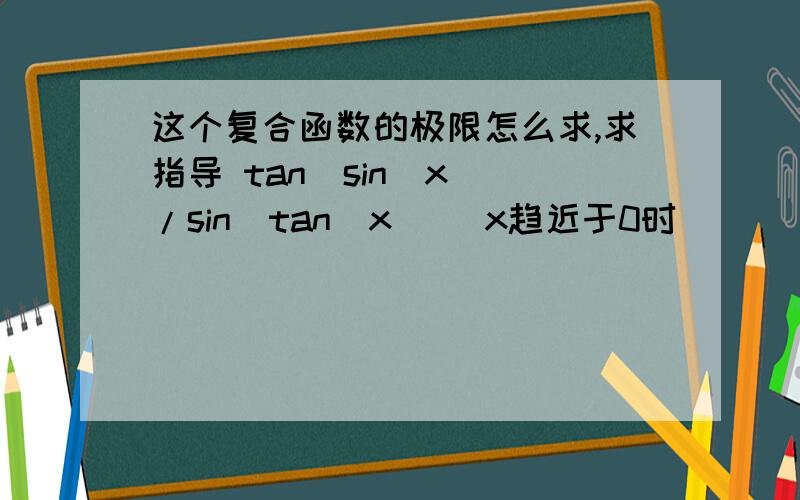 这个复合函数的极限怎么求,求指导 tan(sin(x))/sin(tan(x)) x趋近于0时