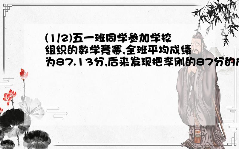 (1/2)五一班同学参加学校组织的数学竞赛,全班平均成绩为87.13分,后来发现把李刚的87分的成绩算成了78...