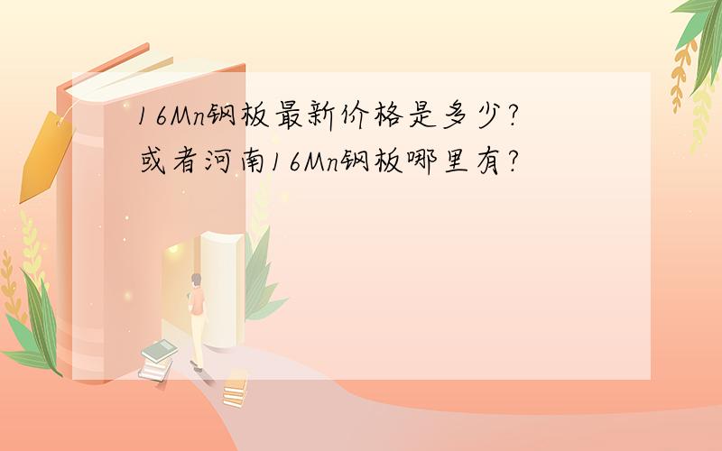 16Mn钢板最新价格是多少?或者河南16Mn钢板哪里有?