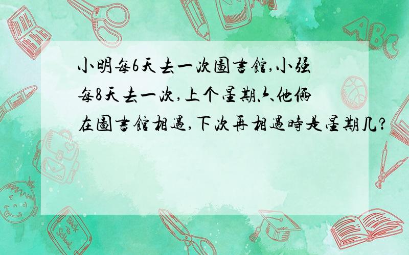 小明每6天去一次图书馆,小强每8天去一次,上个星期六他俩在图书馆相遇,下次再相遇时是星期几?