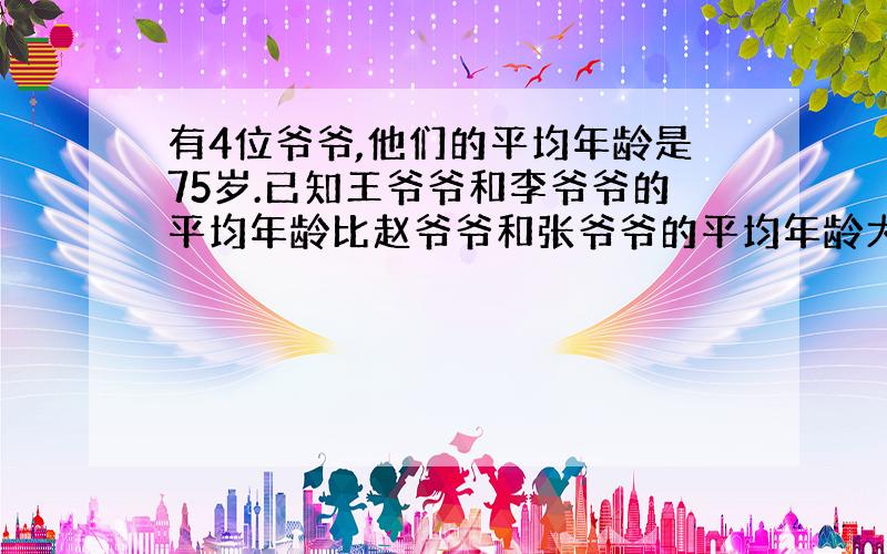 有4位爷爷,他们的平均年龄是75岁.已知王爷爷和李爷爷的平均年龄比赵爷爷和张爷爷的平均年龄大2岁,如果王爷爷有90岁,那