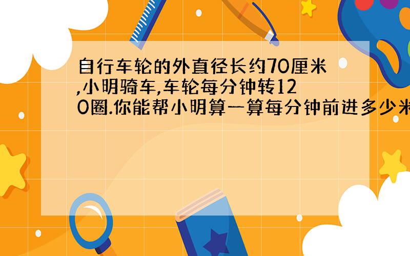 自行车轮的外直径长约70厘米,小明骑车,车轮每分钟转120圈.你能帮小明算一算每分钟前进多少米吗?（得数