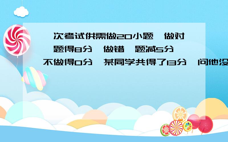 一次考试供需做20小题,做对一题得8分,做错一题减5分,不做得0分,某同学共得了13分,问他没做几题