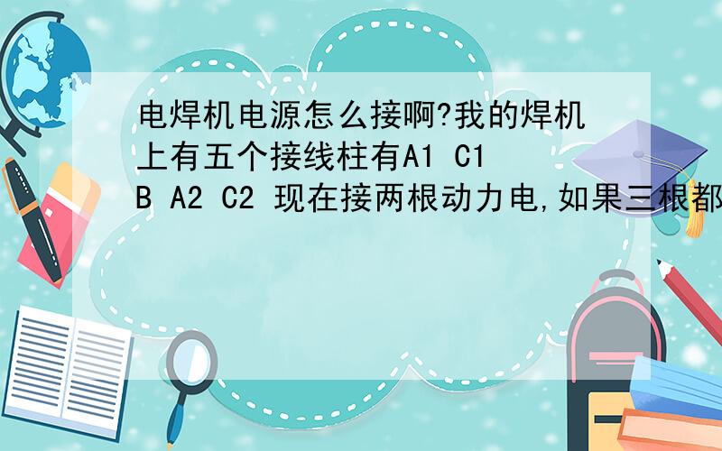 电焊机电源怎么接啊?我的焊机上有五个接线柱有A1 C1 B A2 C2 现在接两根动力电,如果三根都接上要怎么接啊?