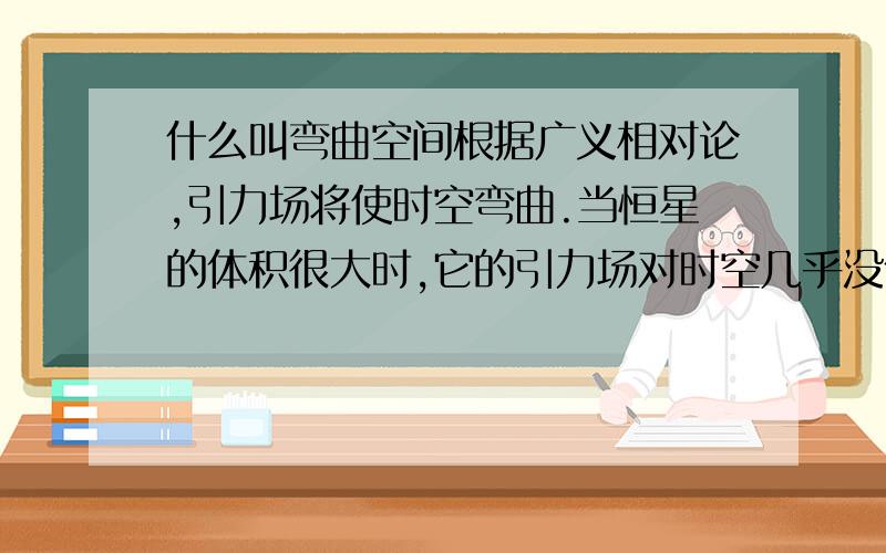 什么叫弯曲空间根据广义相对论,引力场将使时空弯曲.当恒星的体积很大时,它的引力场对时空几乎没什么影响,从恒星表面上某一点