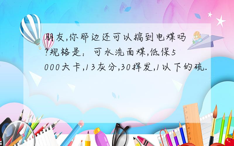 朋友,你那边还可以搞到电煤吗?规格是：可水洗面煤,低保5000大卡,13灰分,30挥发,1以下的硫.