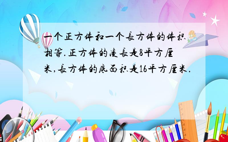 一个正方体和一个长方体的体积相等.正方体的凌长是8平方厘米,长方体的底面积是16平方厘米.