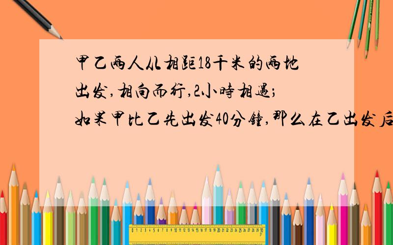 甲乙两人从相距18千米的两地出发,相向而行,2小时相遇；如果甲比乙先出发40分钟,那么在乙出发后1小时30分钟两人相遇.