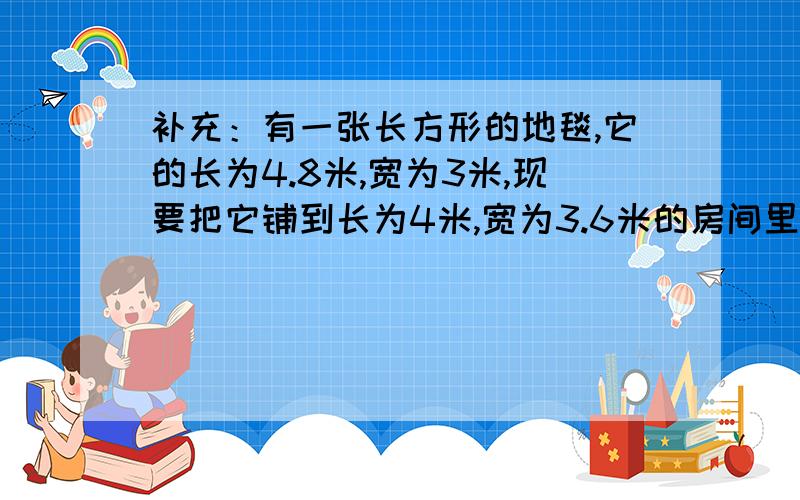 补充：有一张长方形的地毯,它的长为4.8米,宽为3米,现要把它铺到长为4米,宽为3.6米的房间里,请你把它剪成形状相同面