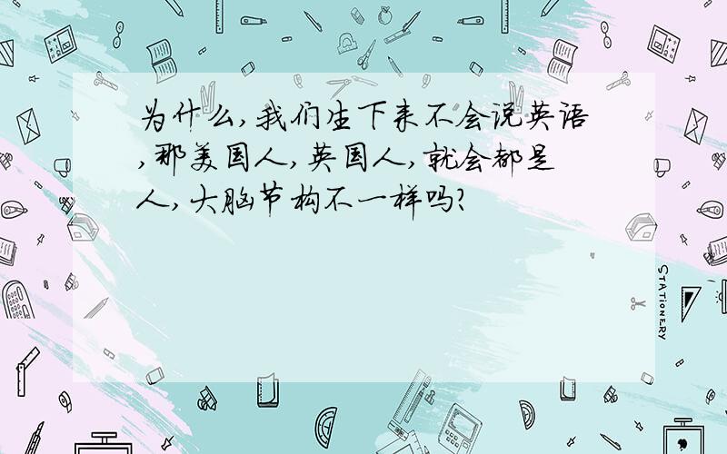 为什么,我们生下来不会说英语,那美国人,英国人,就会都是人,大脑节构不一样吗?