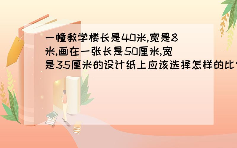 一幢教学楼长是40米,宽是8米,画在一张长是50厘米,宽是35厘米的设计纸上应该选择怎样的比例尺比较合适?