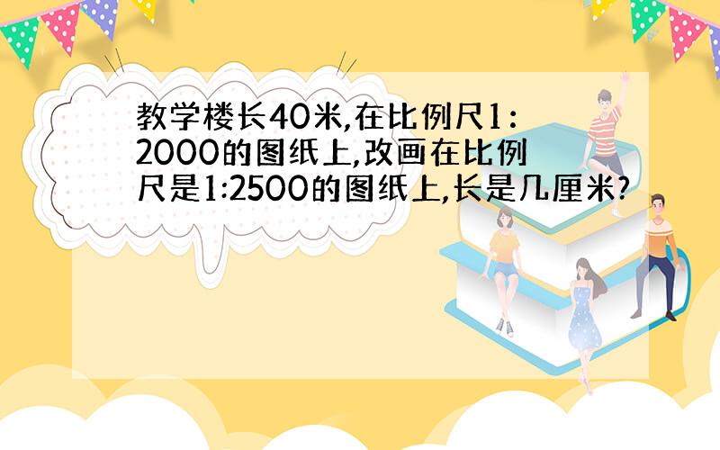 教学楼长40米,在比例尺1：2000的图纸上,改画在比例尺是1:2500的图纸上,长是几厘米?