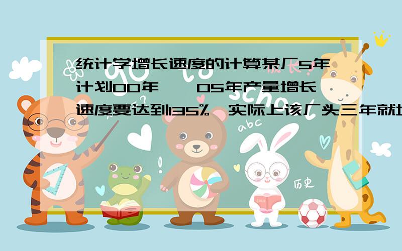 统计学增长速度的计算某厂5年计划00年——05年产量增长速度要达到135%,实际上该厂头三年就增长了85%,问：后两年应