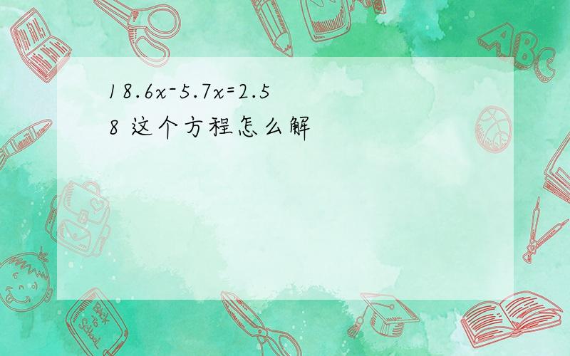 18.6x-5.7x=2.58 这个方程怎么解