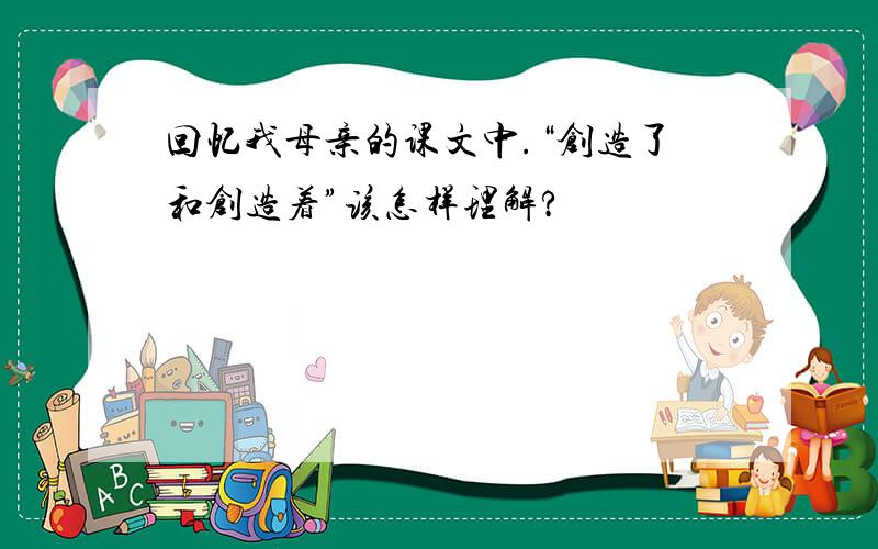 回忆我母亲的课文中.“创造了和创造着”该怎样理解?