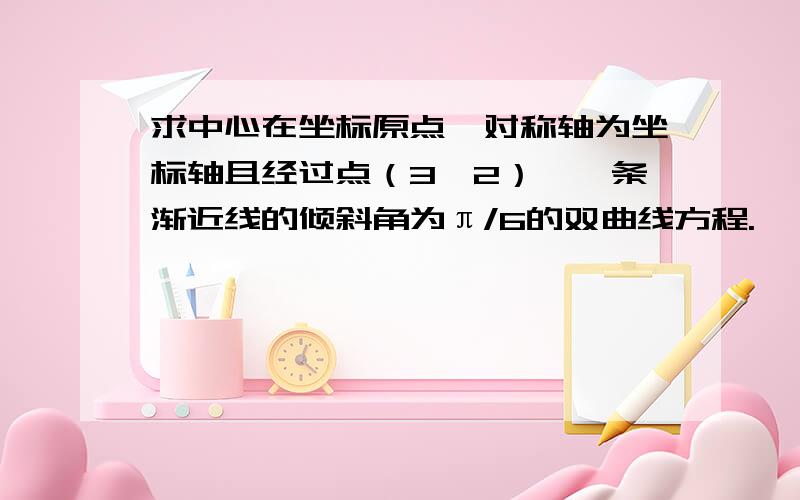 求中心在坐标原点,对称轴为坐标轴且经过点（3,2）,一条渐近线的倾斜角为π/6的双曲线方程.