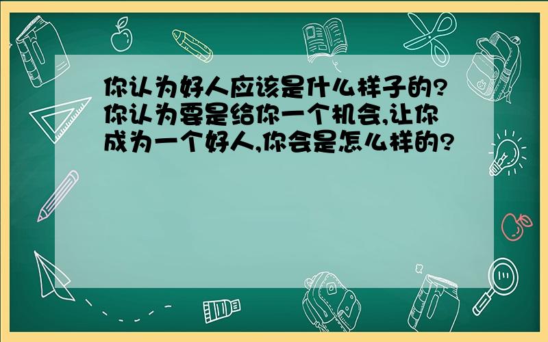 你认为好人应该是什么样子的?你认为要是给你一个机会,让你成为一个好人,你会是怎么样的?