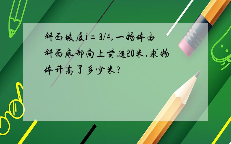 斜面坡度i=3/4,一物体由斜面底部向上前进20米,求物体升高了多少米?