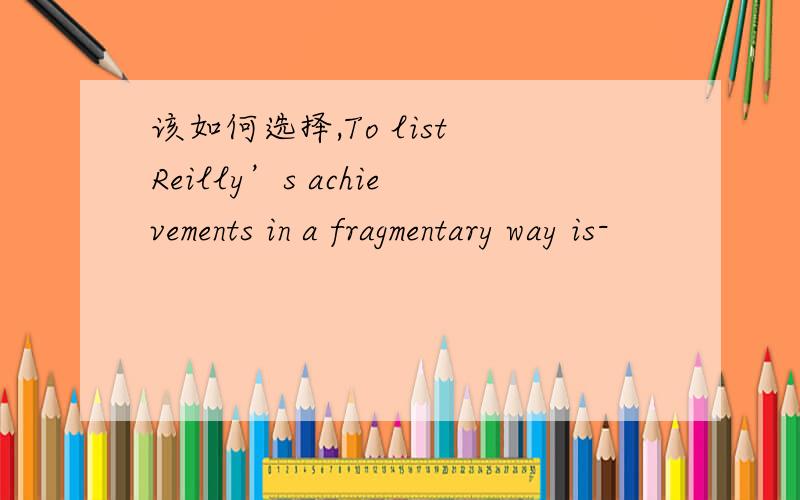 该如何选择,To list Reilly’s achievements in a fragmentary way is-