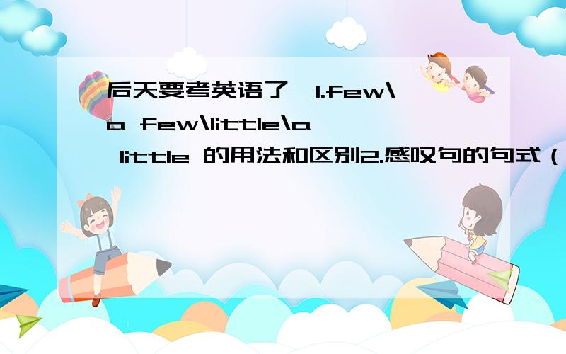 后天要考英语了,1.few\a few\little\a little 的用法和区别2.感叹句的句式（what how的