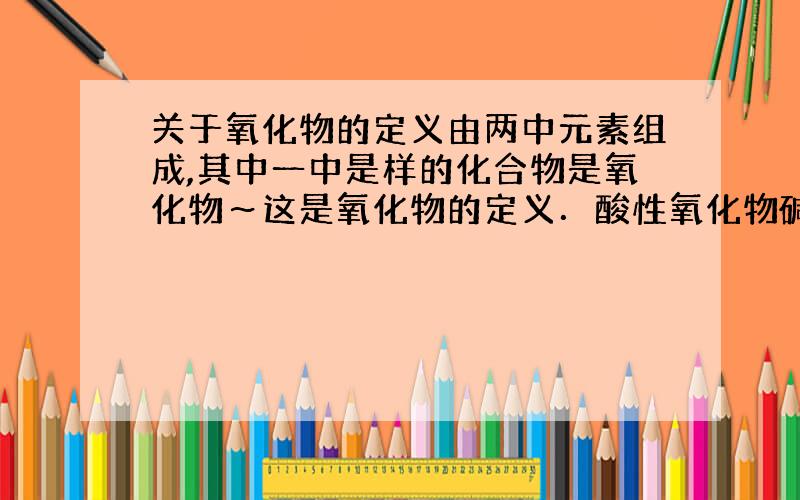 关于氧化物的定义由两中元素组成,其中一中是样的化合物是氧化物～这是氧化物的定义．酸性氧化物碱性氧化物两性氧化物不成盐氧化