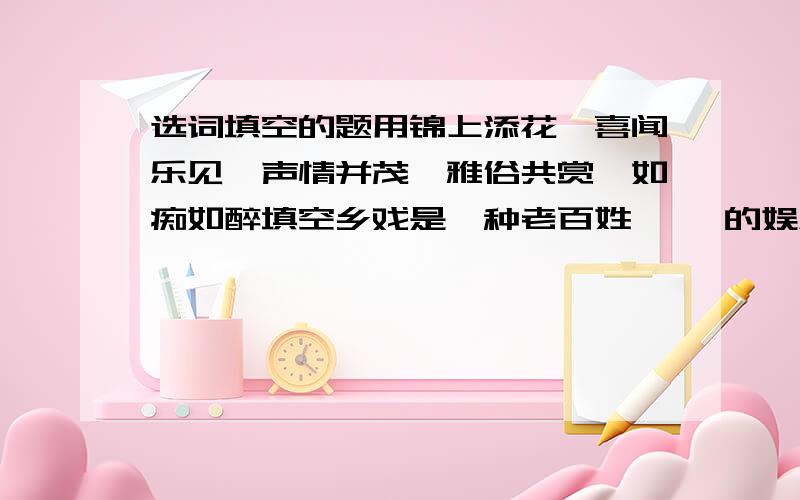 选词填空的题用锦上添花、喜闻乐见、声情并茂、雅俗共赏、如痴如醉填空乡戏是一种老百姓【 】的娱乐形式,男女老少【 】,演员