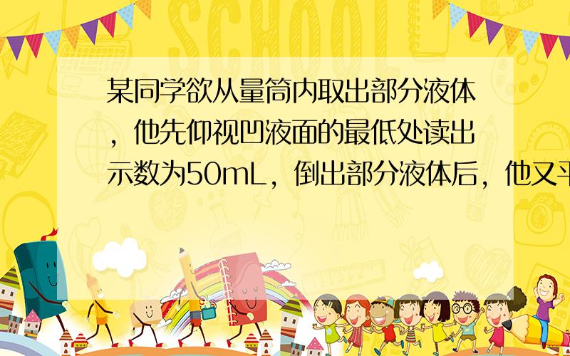 某同学欲从量筒内取出部分液体，他先仰视凹液面的最低处读出示数为50mL，倒出部分液体后，他又平视凹液面的最低处读出示数为