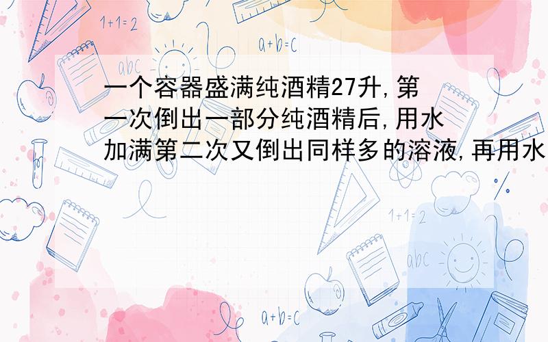 一个容器盛满纯酒精27升,第一次倒出一部分纯酒精后,用水加满第二次又倒出同样多的溶液,再用水加满,...