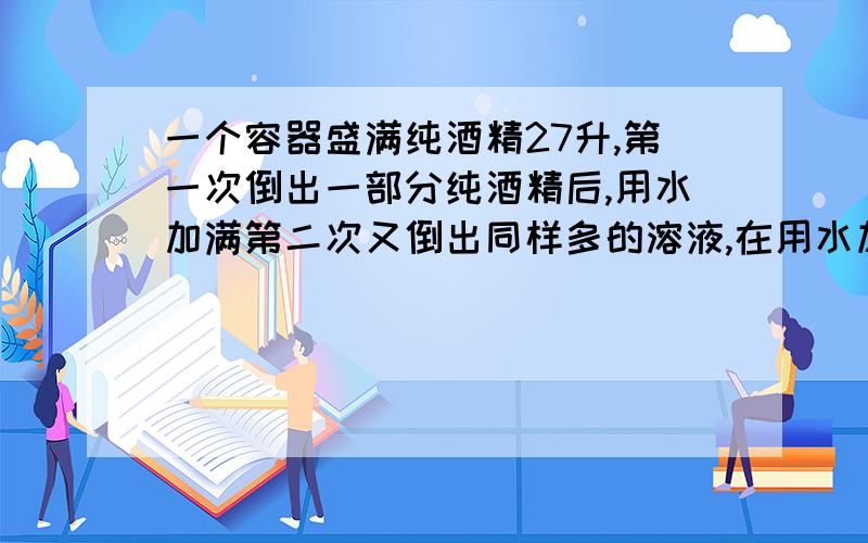 一个容器盛满纯酒精27升,第一次倒出一部分纯酒精后,用水加满第二次又倒出同样多的溶液,在用水加满,...