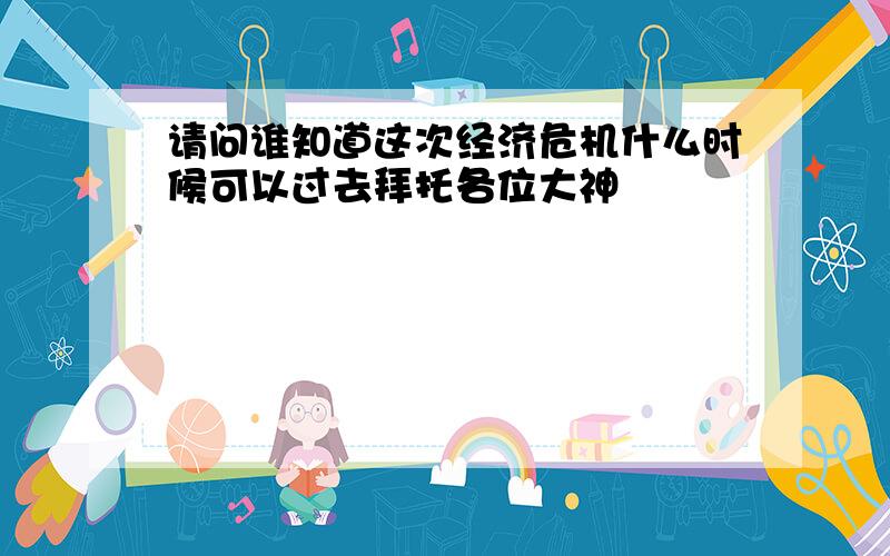 请问谁知道这次经济危机什么时候可以过去拜托各位大神