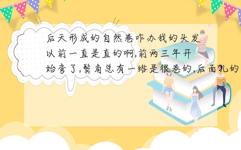 后天形成的自然卷咋办我的头发以前一直是直的啊,前两三年开始弯了,鬓角总有一绺是很卷的,后面扎的马尾也不像以前那么直了,总