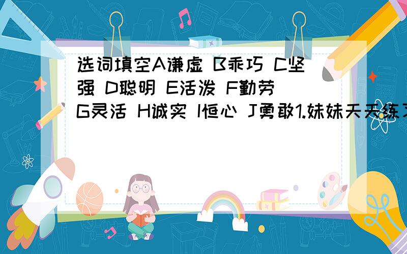 选词填空A谦虚 B乖巧 C坚强 D聪明 E活泼 F勤劳 G灵活 H诚实 I恒心 J勇敢1.妹妹天天练习毛笔字,她是一个很